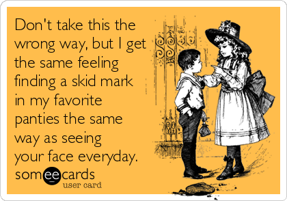 Don't take this the
wrong way, but I get
the same feeling
finding a skid mark
in my favorite
panties the same
way as seeing
your face everyday.