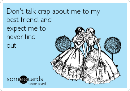 Don't talk crap about me to my
best friend, and
expect me to
never find
out.