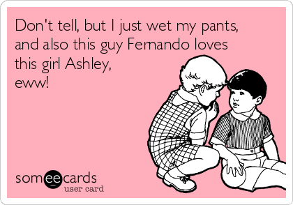 Don't tell, but I just wet my pants,
and also this guy Fernando loves
this girl Ashley,
eww!