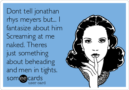 Dont tell jonathan
rhys meyers but... I
fantasize about him
Screaming at me
naked. Theres
just something
about beheading
and men in tights.