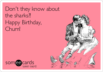 Don't they know about
the sharks?!
Happy Birthday,
Chum!