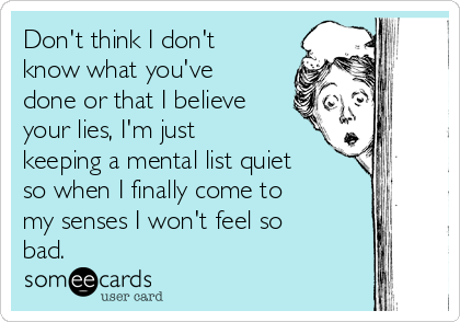 Don't think I don't
know what you've
done or that I believe
your lies, I'm just
keeping a mental list quiet
so when I finally come to
my senses I won't feel so
bad.