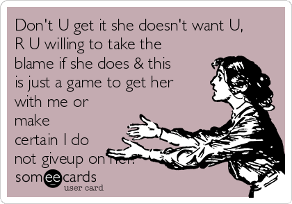 Don't U get it she doesn't want U,
R U willing to take the
blame if she does & this
is just a game to get her
with me or
make
certain I do
not giveup on her! 