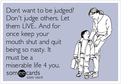 Dont want to be judged?
Don't judge others. Let
them LIVE.. And for
once keep your
mouth shut and quit
being so nasty. It
must be a
miserable life 4 you.