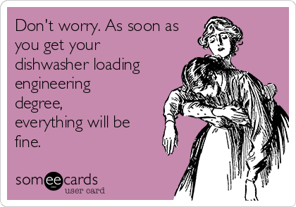 Don't worry. As soon as
you get your
dishwasher loading
engineering
degree,
everything will be
fine.