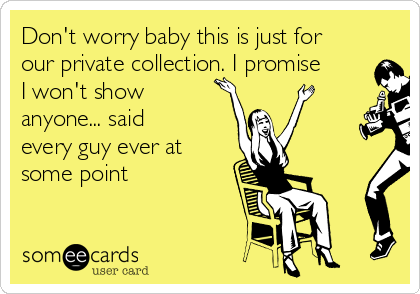 Don't worry baby this is just for
our private collection. I promise
I won't show
anyone... said
every guy ever at
some point