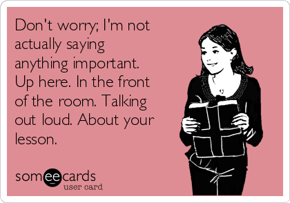 Don't worry; I'm not
actually saying
anything important.
Up here. In the front
of the room. Talking
out loud. About your
lesson. 