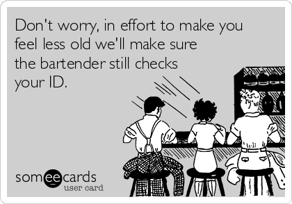 Don't worry, in effort to make you
feel less old we'll make sure
the bartender still checks
your ID.