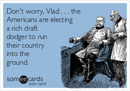 Don't worry, Vlad . . . the
Americans are electing
a rich draft
dodger to run
their country
into the
ground.