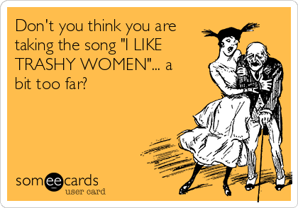 Don't you think you are
taking the song "I LIKE
TRASHY WOMEN"... a
bit too far?
