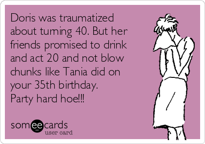 Doris was traumatized
about turning 40. But her
friends promised to drink
and act 20 and not blow
chunks like Tania did on
your 35th birthday.
Party hard hoe!!!