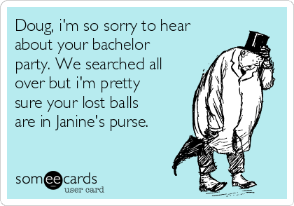 Doug, i'm so sorry to hear
about your bachelor
party. We searched all
over but i'm pretty
sure your lost balls
are in Janine's purse.