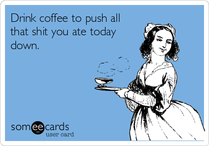 Drink coffee to push all
that shit you ate today
down.