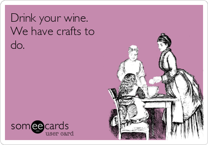 Drink your wine. 
We have crafts to
do. 