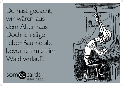 Du hast gedacht, 
wir wären aus
dem Alter raus. 
Doch ich säge
lieber Bäume ab,
bevor ich mich im
Wald verlauf'.