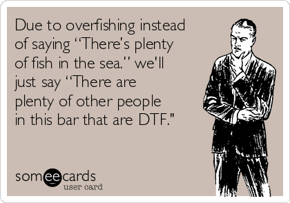 Due to overfishing instead
of saying “There’s plenty
of fish in the sea.” we'll
just say “There are
plenty of other people
in this bar that are DTF."