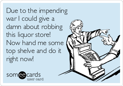 Due to the impending
war I could give a
damn about robbing
this liquor store!
Now hand me some
top shelve and do it
right now!