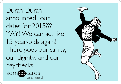 Duran Duran
announced tour
dates for 2015??? 
YAY! We can act like
15 year-olds again! 
There goes our sanity,
our dignity, and our
paychecks.