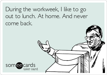 During the workweek, I like to go
out to lunch. At home. And never
come back.