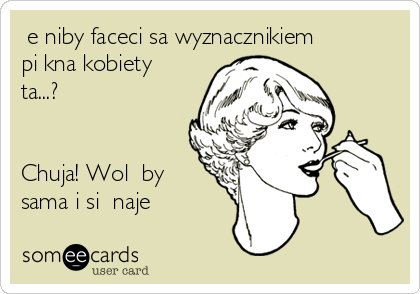 Że niby faceci sa wyznacznikiem
piękna kobiety
ta...?


Chuja! Wolę być
sama i się najeść   