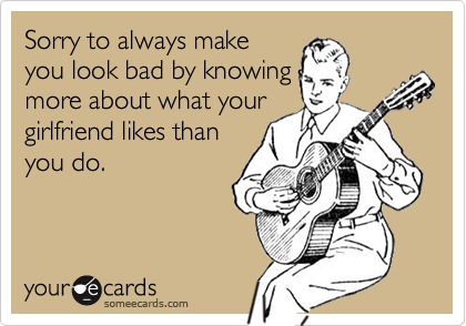 Sorry to always make
you look bad by knowing
more about what your
girlfriend likes than
you do.