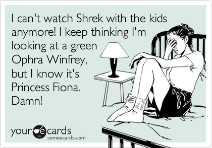 I can't watch Shrek with the kids
anymore! I keep thinking I'm
looking at a green
Ophra Winfrey,
but I know it's
Princess Fiona.
Damn!