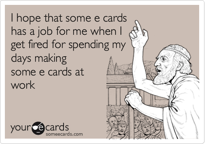 I hope that some e cards
has a job for me when I
get fired for spending my
days making 
some e cards at 
work