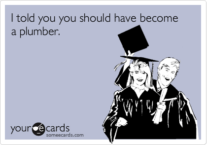 I told you you should have become a plumber.