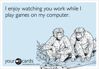 I enjoy watching you work while I play games on my computer.