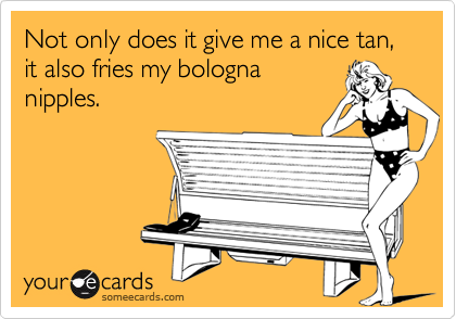 Not only does it give me a nice tan, it also fries my bologna
nipples.