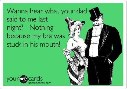 Wanna hear what your dad
said to me last
night?   Nothing
because my bra was
stuck in his mouth!