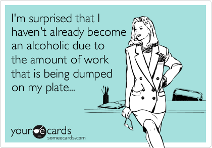 I'm surprised that I
haven't already become
an alcoholic due to
the amount of work
that is being dumped
on my plate...