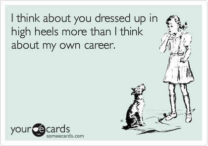I think about you dressed up in
high heels more than I think
about my own career.