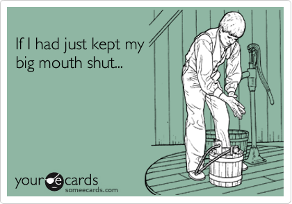 
If I had just kept my 
big mouth shut...