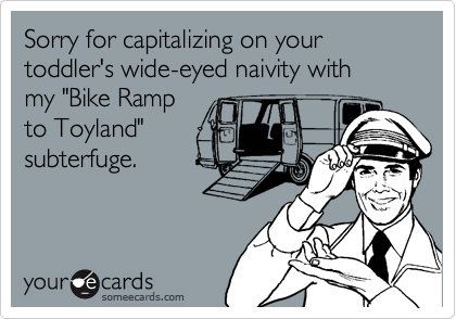 Sorry for capitalizing on your toddler's wide-eyed naivity with my "Bike Ramp to Toyland"subterfuge.