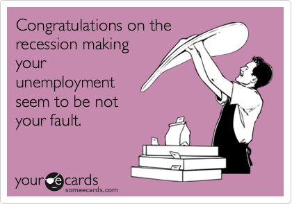 Congratulations on the
recession making
your
unemployment
seem to be not
your fault.