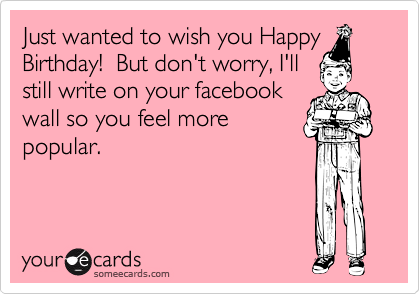 Just wanted to wish you Happy
Birthday!  But don't worry, I'll
still write on your facebook
wall so you feel more
popular.