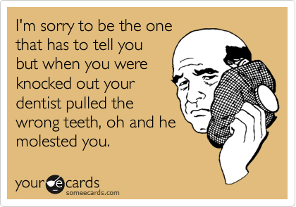 I'm sorry to be the one
that has to tell you
but when you were
knocked out your
dentist pulled the
wrong teeth, oh and he
molested you.