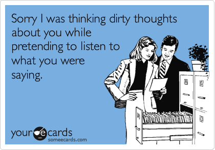 Sorry I was thinking dirty thoughts about you while
pretending to listen to
what you were
saying.
