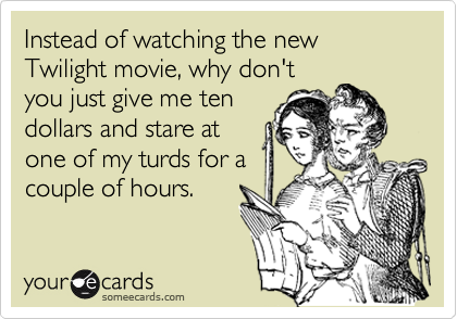 Instead of watching the new Twilight movie, why don't
you just give me ten
dollars and stare at
one of my turds for a
couple of hours.