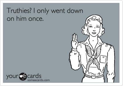 Truthies? I only went down
on him once.