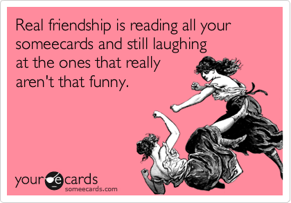 Real friendship is reading all your someecards and still laughing 
at the ones that really 
aren't that funny.