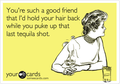 You're such a good friend
that I'd hold your hair back
while you puke up that
last tequila shot.