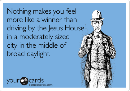 Nothing makes you feel
more like a winner than
driving by the Jesus House
in a moderately sized
city in the middle of
broad daylight.
