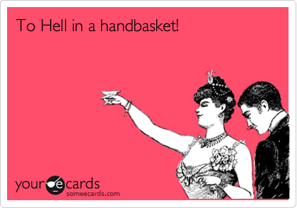 To Hell in a handbasket!