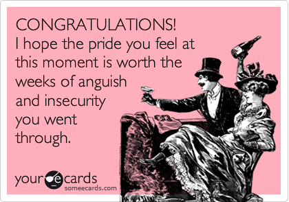 CONGRATULATIONS!
I hope the pride you feel at 
this moment is worth the 
weeks of anguish 
and insecurity
you went 
through.