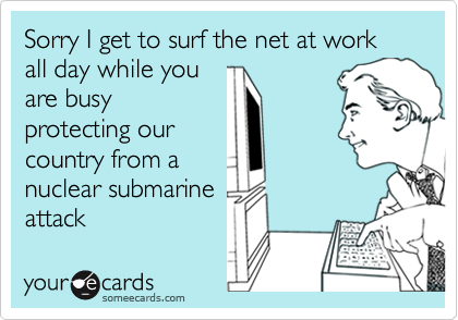 Sorry I get to surf the net at work all day while you
are busy
protecting our
country from a
nuclear submarine
attack