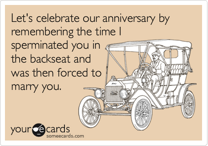 Let's celebrate our anniversary by remembering the time I
sperminated you in 
the backseat and 
was then forced to 
marry you.