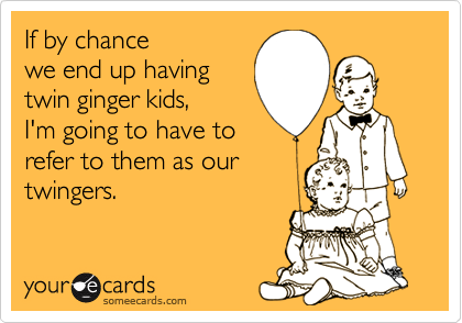 If by chance
we end up having
twin ginger kids,
I'm going to have to
refer to them as our
twingers.