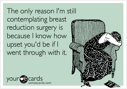 The only reason I'm still contemplating breast
reduction surgery is
because I know how
upset you'd be if I
went through with it.